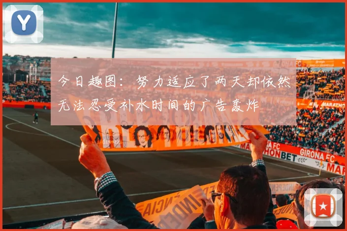 今日趣图：努力适应了两天却依然无法忍受补水时间的广告轰炸