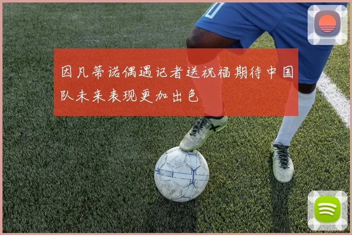 因凡蒂诺偶遇记者送祝福期待中国队未来表现更加出色