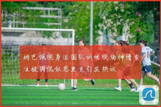 姆巴佩现身法国队训练现场神情专注被调侃似恩里克引发热议