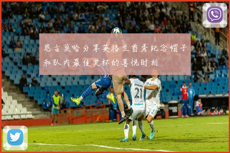 恩古莫哈分享英格兰首秀纪念帽子和队内最佳奖杯的喜悦时刻