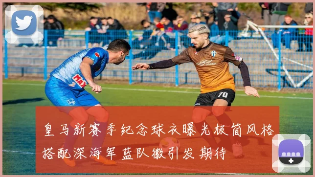 皇马新赛季纪念球衣曝光极简风格搭配深海军蓝队徽引发期待