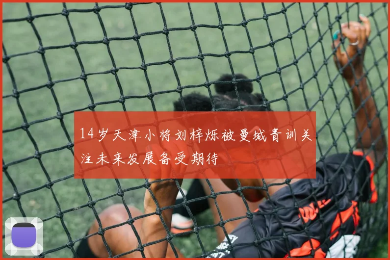 14岁天津小将刘梓烁被曼城青训关注未来发展备受期待