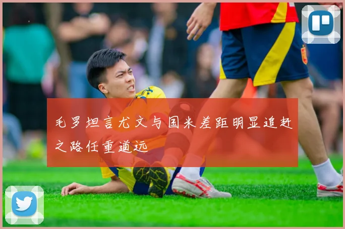 毛罗坦言尤文与国米差距明显追赶之路任重道远