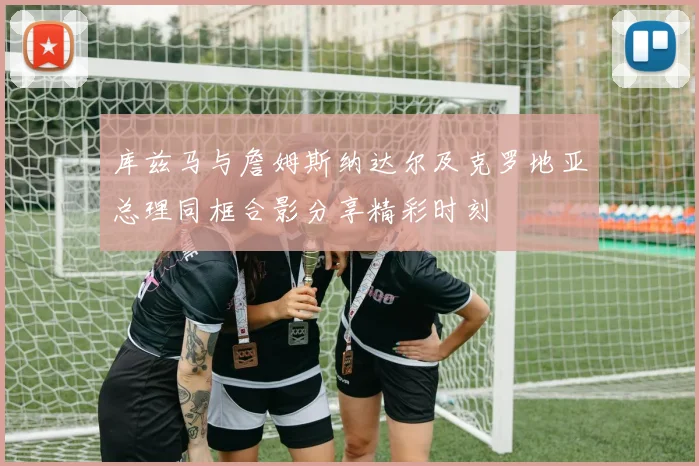 库兹马与詹姆斯纳达尔及克罗地亚总理同框合影分享精彩时刻