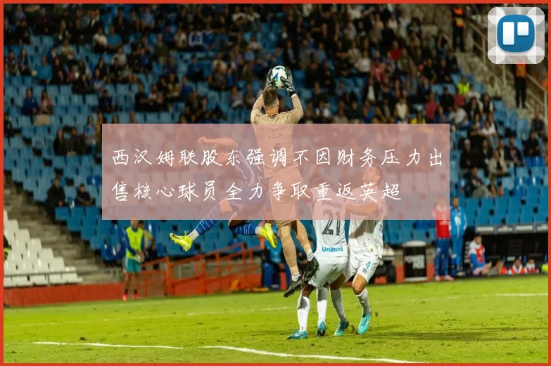 西汉姆联股东强调不因财务压力出售核心球员全力争取重返英超