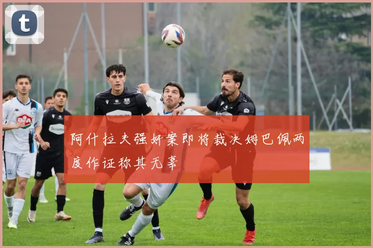 阿什拉夫强奸案即将裁决姆巴佩两度作证称其无辜