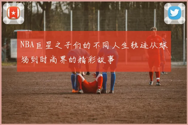 NBA巨星之子们的不同人生轨迹从球场到时尚界的精彩故事