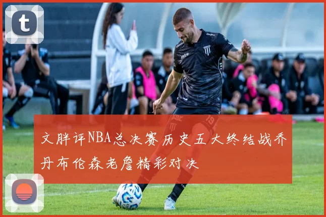 文胖评NBA总决赛历史五大终结战乔丹布伦森老詹精彩对决