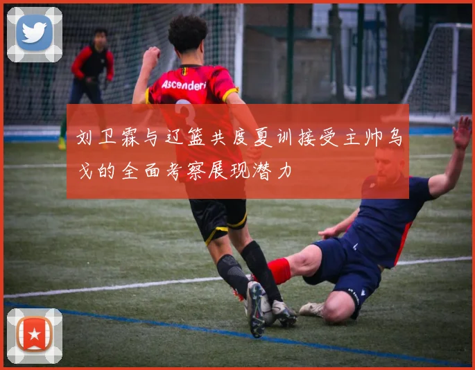 刘卫霖与辽篮共度夏训接受主帅乌戈的全面考察展现潜力
