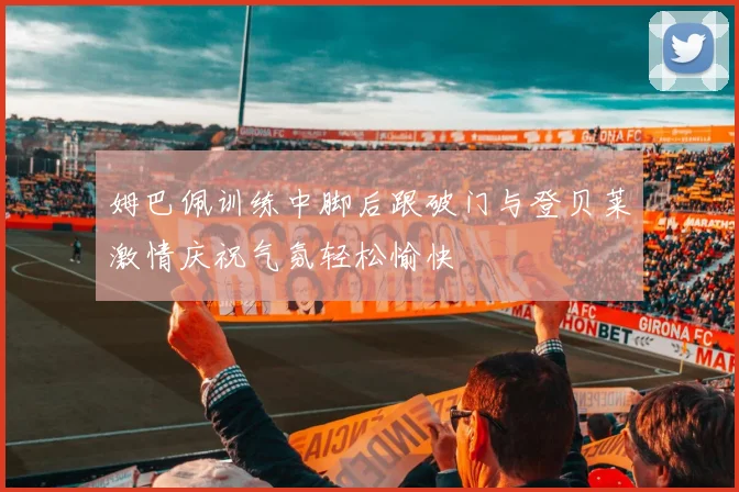 姆巴佩训练中脚后跟破门与登贝莱激情庆祝气氛轻松愉快