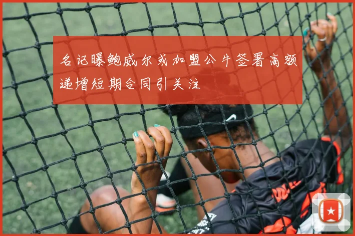 名记曝鲍威尔或加盟公牛签署高额递增短期合同引关注