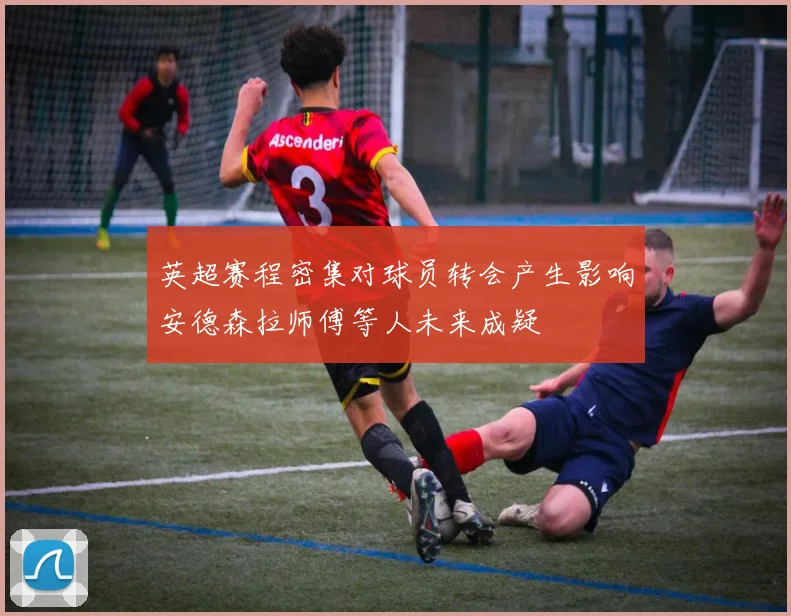 英超赛程密集对球员转会产生影响安德森拉师傅等人未来成疑