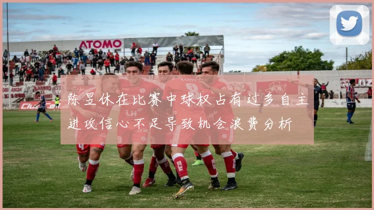 陈昱休在比赛中球权占有过多自主进攻信心不足导致机会浪费分析