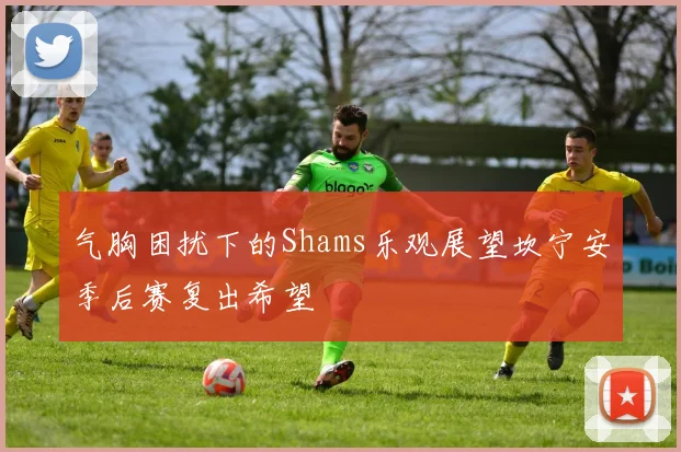 气胸困扰下的Shams乐观展望坎宁安季后赛复出希望