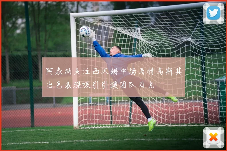 阿森纳关注西汉姆中场马特乌斯其出色表现吸引引援团队目光