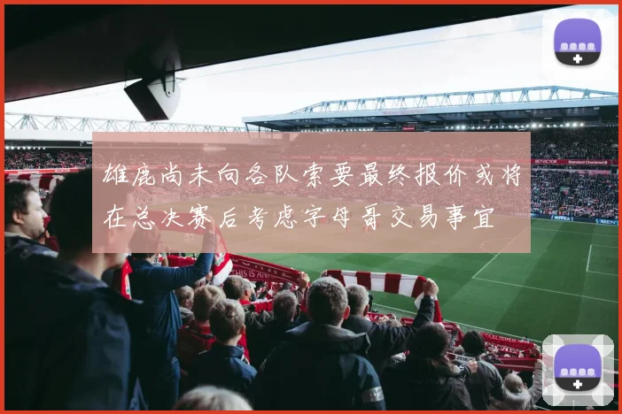 雄鹿尚未向各队索要最终报价或将在总决赛后考虑字母哥交易事宜