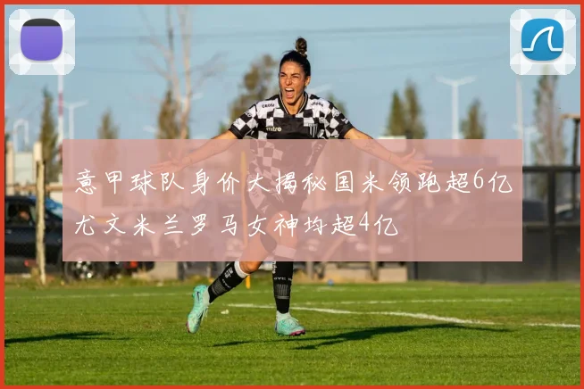 意甲球队身价大揭秘国米领跑超6亿尤文米兰罗马女神均超4亿