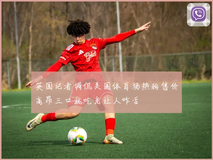 英国记者调侃美国体育场热狗售价高昂三口就吃光让人咋舌