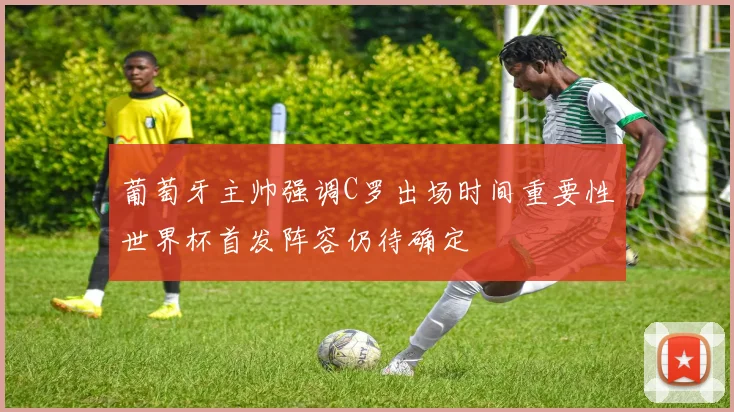 葡萄牙主帅强调C罗出场时间重要性世界杯首发阵容仍待确定